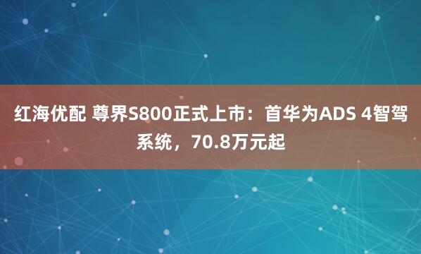 红海优配 尊界S800正式上市：首华为ADS 4智驾系统，70.8万元起