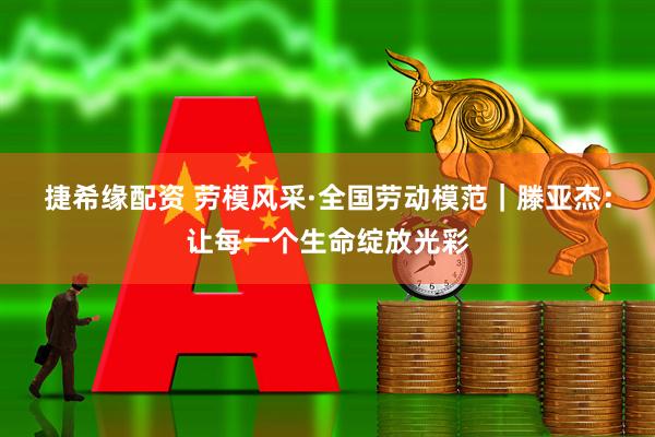 捷希缘配资 劳模风采·全国劳动模范｜滕亚杰：让每一个生命绽放光彩