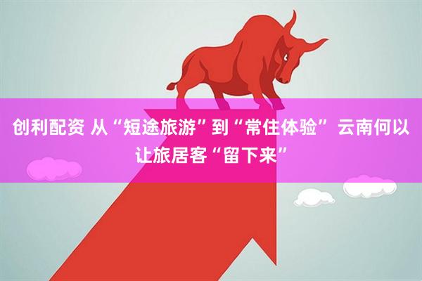 创利配资 从“短途旅游”到“常住体验” 云南何以让旅居客“留下来”