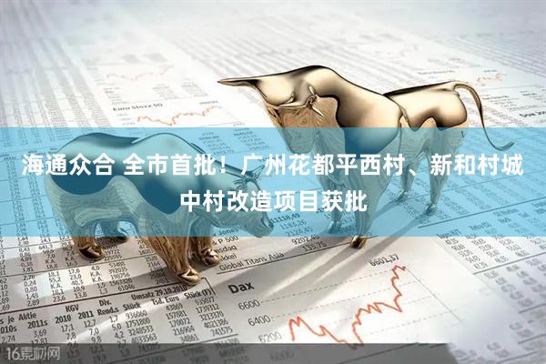 海通众合 全市首批！广州花都平西村、新和村城中村改造项目获批