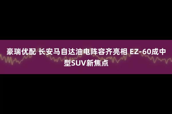 豪瑞优配 长安马自达油电阵容齐亮相 EZ-60成中型SUV新焦点