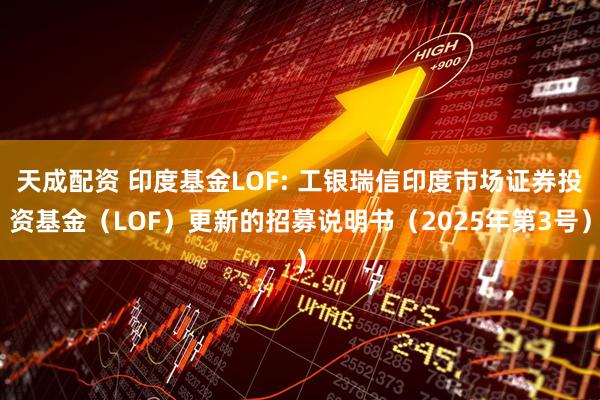 天成配资 印度基金LOF: 工银瑞信印度市场证券投资基金（LOF）更新的招募说明书（2025年第3号）