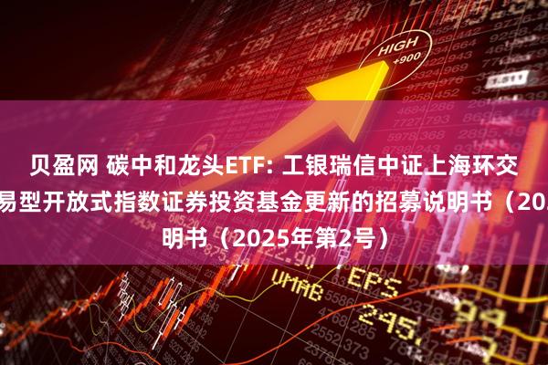 贝盈网 碳中和龙头ETF: 工银瑞信中证上海环交所碳中和交易型开放式指数证券投资基金更新的招募说明书（2025年第2号）