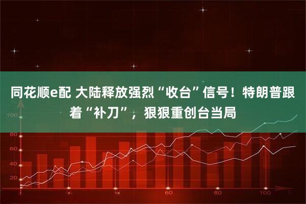同花顺e配 大陆释放强烈“收台”信号！特朗普跟着“补刀”，狠狠重创台当局