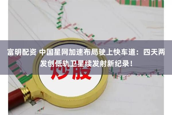 富明配资 中国星网加速布局驶上快车道：四天两发创低轨卫星续发射新纪录！