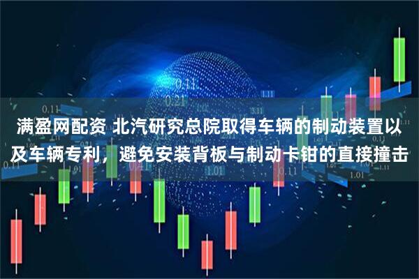 满盈网配资 北汽研究总院取得车辆的制动装置以及车辆专利，避免安装背板与制动卡钳的直接撞击