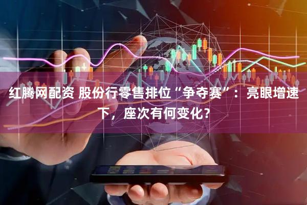 红腾网配资 股份行零售排位“争夺赛”：亮眼增速下，座次有何变化？