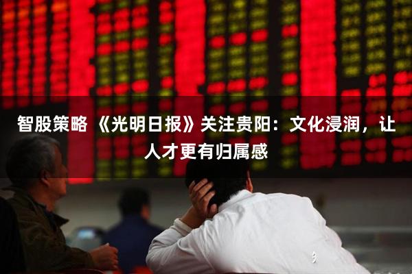 智股策略 《光明日报》关注贵阳：文化浸润，让人才更有归属感