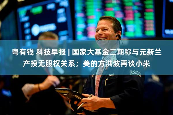 粤有钱 科技早报 | 国家大基金二期称与元新兰产投无股权关系；美的方洪波再谈小米