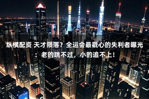 纵横配资 天才陨落？全运会最戳心的失利者曝光：老的跳不过，小的追不上！