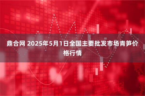 鼎合网 2025年5月1日全国主要批发市场青笋价格行情