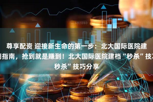 尊享配资 迎接新生命的第一步：北大国际医院建档亲测指南，抢到就是赚到！北大国际医院建档“秒杀”技巧分享