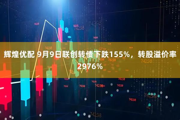 辉煌优配 9月9日联创转债下跌155%，转股溢价率2976%